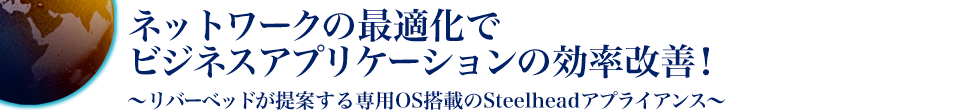 ネットワークの最適化でビジネスアプリケーションの効率改善！〜リバーベッドが提案する専用OS搭載のSteelheadアプライアンス〜