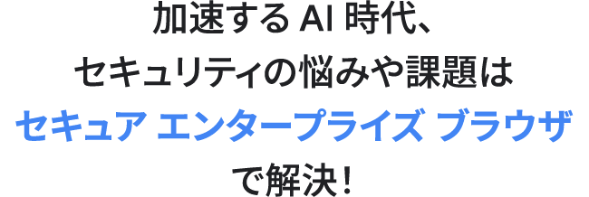 加速する AI 時代におけるセキュリティの悩みや課題はセキュア エンタープライズ ブラウザ で解決！
