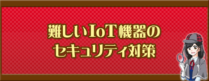 難しいIoT機器のセキュリティ対策