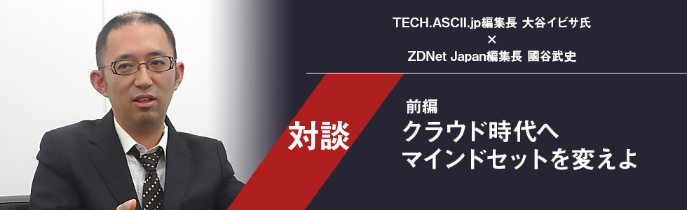対談 TECH.ASCII.jp編集長 大谷イビサ氏×ZDNet Japan編集長 國谷武史：クラウド時代へマインドセットを変えよ（前編）