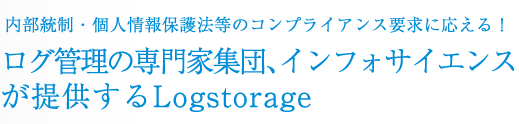 内部統制・個人情報保護法等のコンプライアンス要求に応える！ログ管理の専門家集団、インフォサイエンスが提供するLogstorage