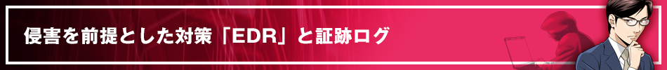 侵害を前提とした対策「EDR」と証跡ログ