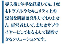 龍野氏は、「導入後1年半を経過しても、1度もトラブルやセキュリティ上の深刻な問題は発生しておりません。経営者として、またはサプライヤーとしても安心して提案できるソリューションです」と評価する。