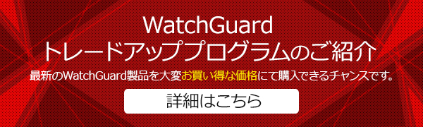 WatchGuard
トレードアッププログラムのご紹介