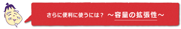さらに便利に使うには？　～容量の拡張性～