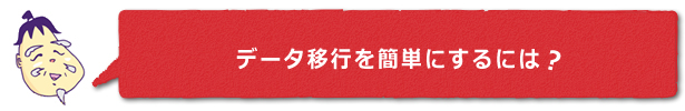 ■データ移行を簡単にするには？