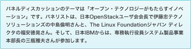パネルディスカッションのテーマは「オープン・テクノロジーがもたらすイノベーション」です。パネリストは、日本OpenStackユーザ会会長で伊藤忠テクノソリューションズの中島倫明さんと、The Linux Foundationジャパン ディレクタの福安徳晃さん。そして、日本IBMからは、専務執行役員システム製品事業本部長の三瓶雅夫さんが参加します。