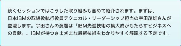 続くセッションではこうした取り組みも含めて紹介されます。まずは、日本IBMの取締役執行役員テクニカル・リーダーシップ担当の宇田茂雄さんが登壇します。宇田さんの演題は「IBM先進技術の集大成がもたらすビジネスへの貢献」。IBMが持つさまざまな最新技術をわかりやすく解説する予定です。''